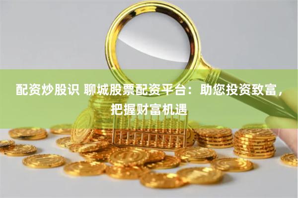 配资炒股识 聊城股票配资平台：助您投资致富，把握财富机遇