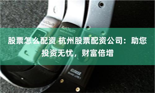 股票怎么配资 杭州股票配资公司：助您投资无忧，财富倍增