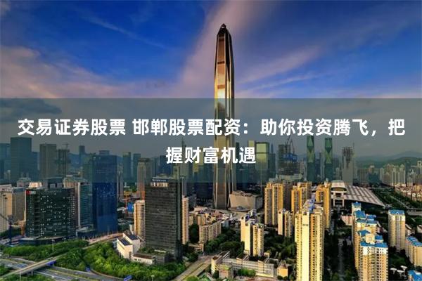 交易证券股票 邯郸股票配资：助你投资腾飞，把握财富机遇