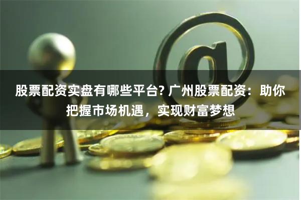 股票配资实盘有哪些平台? 广州股票配资：助你把握市场机遇，实现财富梦想
