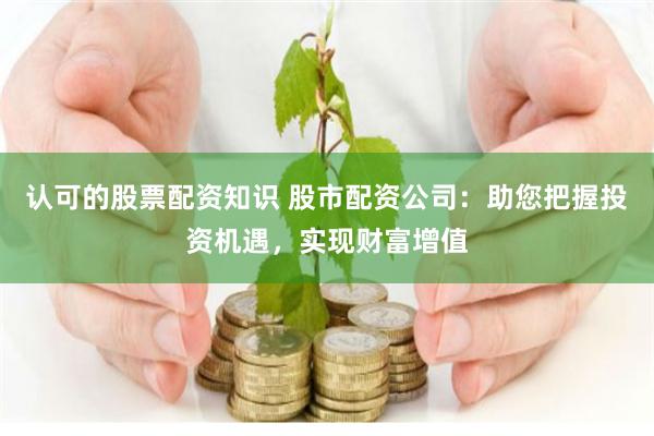 认可的股票配资知识 股市配资公司：助您把握投资机遇，实现财富增值