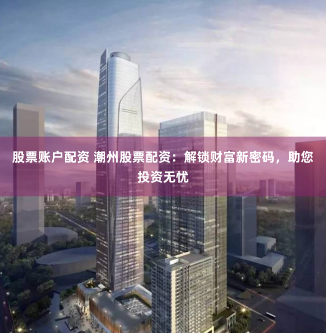 股票账户配资 潮州股票配资：解锁财富新密码，助您投资无忧