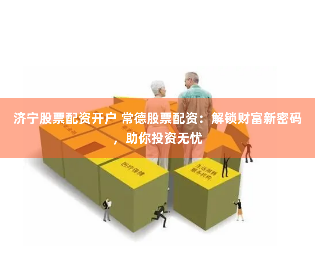济宁股票配资开户 常德股票配资：解锁财富新密码，助你投资无忧
