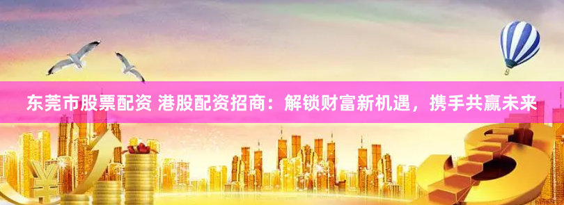 东莞市股票配资 港股配资招商：解锁财富新机遇，携手共赢未来