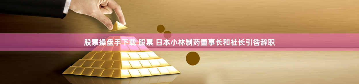 股票操盘手下载 股票 日本小林制药董事长和社长引咎辞职