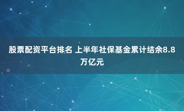 股票配资平台排名 上半年社保基金累计结余8.8万亿元