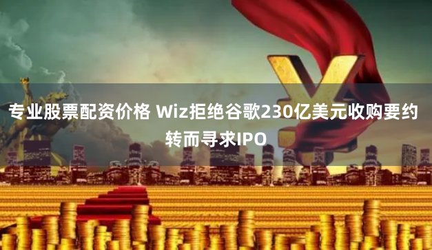 专业股票配资价格 Wiz拒绝谷歌230亿美元收购要约 转而寻求IPO