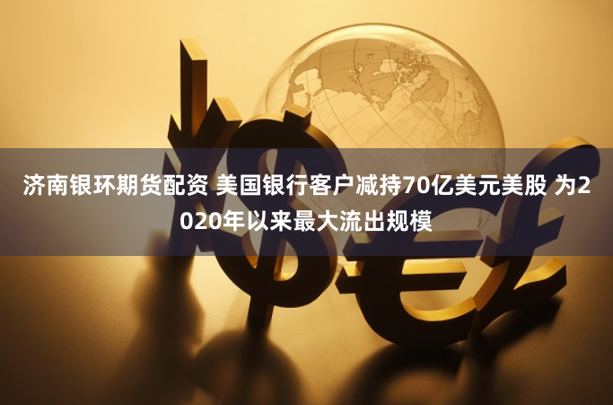 济南银环期货配资 美国银行客户减持70亿美元美股 为2020年以来最大流出规模
