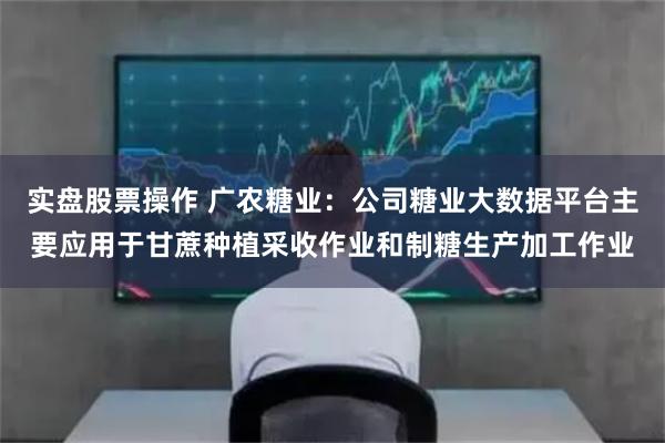 实盘股票操作 广农糖业：公司糖业大数据平台主要应用于甘蔗种植采收作业和制糖生产加工作业