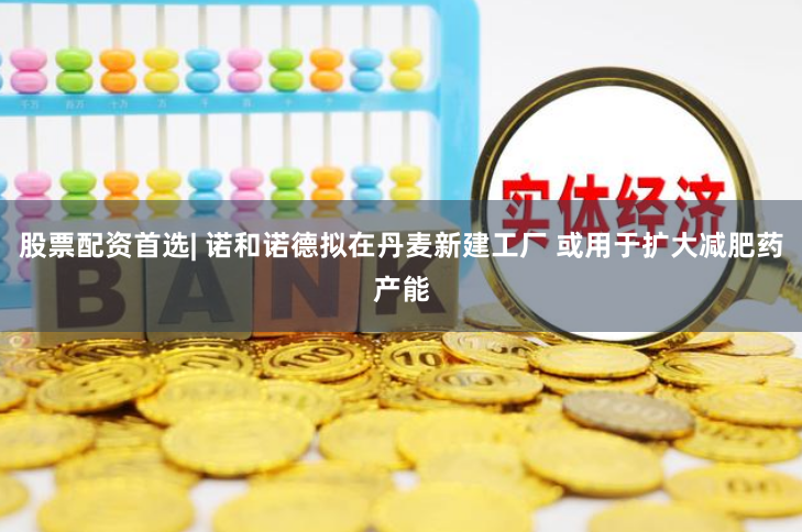 股票配资首选| 诺和诺德拟在丹麦新建工厂 或用于扩大减肥药产能