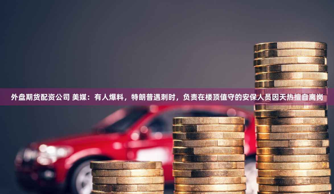 外盘期货配资公司 美媒：有人爆料，特朗普遇刺时，负责在楼顶值守的安保人员因天热擅自离岗