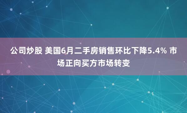 公司炒股 美国6月二手房销售环比下降5.4% 市场正向买方市场转变