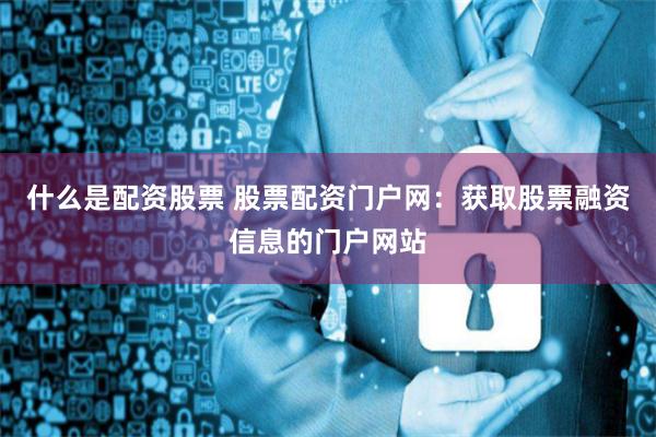 什么是配资股票 股票配资门户网：获取股票融资信息的门户网站