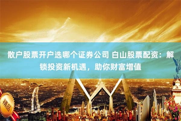 散户股票开户选哪个证券公司 白山股票配资：解锁投资新机遇，助你财富增值