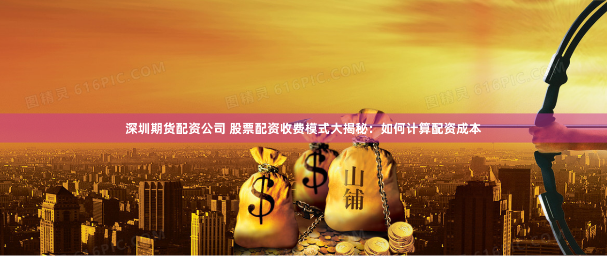 深圳期货配资公司 股票配资收费模式大揭秘：如何计算配资成本