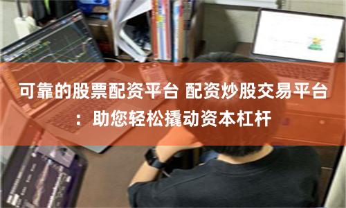 可靠的股票配资平台 配资炒股交易平台：助您轻松撬动资本杠杆