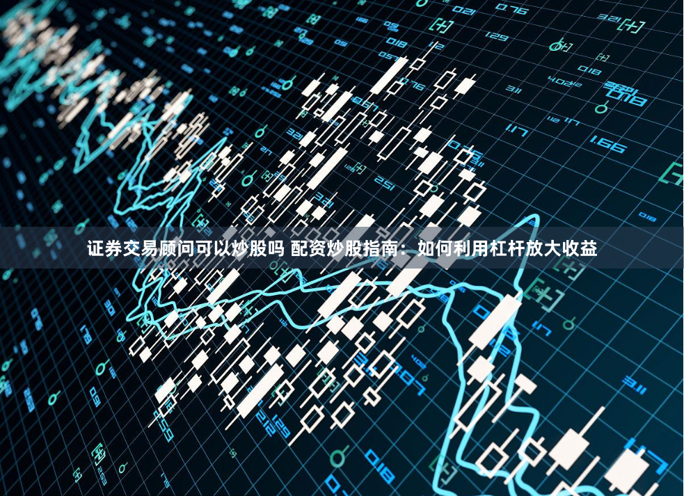 证券交易顾问可以炒股吗 配资炒股指南：如何利用杠杆放大收益