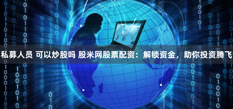 私募人员 可以炒股吗 股米网股票配资：解锁资金，助你投资腾飞