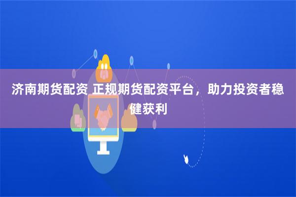 济南期货配资 正规期货配资平台，助力投资者稳健获利