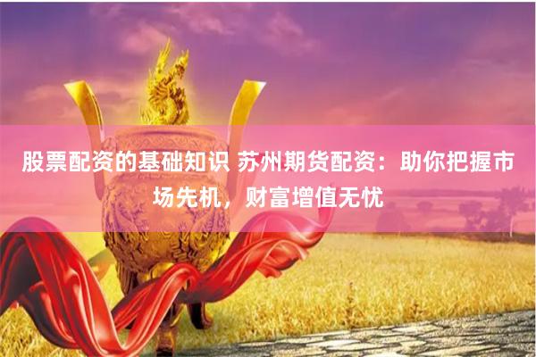 股票配资的基础知识 苏州期货配资：助你把握市场先机，财富增值无忧