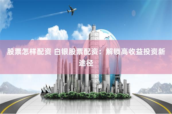 股票怎样配资 白银股票配资:解锁高收益投资新途径