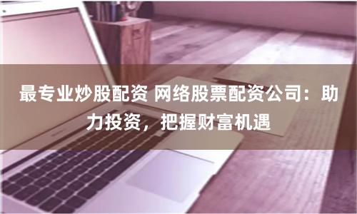 最专业炒股配资 网络股票配资公司:助力投资,把握财富机遇
