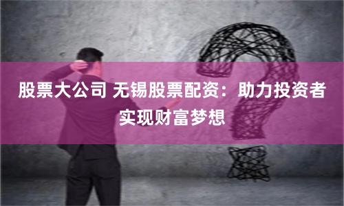 股票大公司 无锡股票配资:助力投资者实现财富梦想