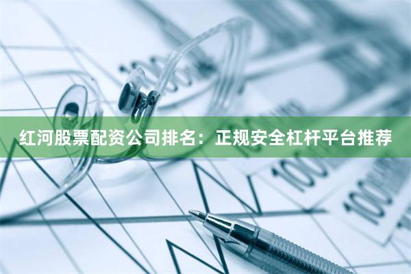 红河股票配资公司排名：正规安全杠杆平台推荐
