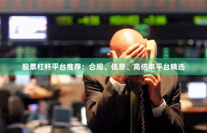 股票杠杆平台推荐：合规、低息、高倍率平台精选