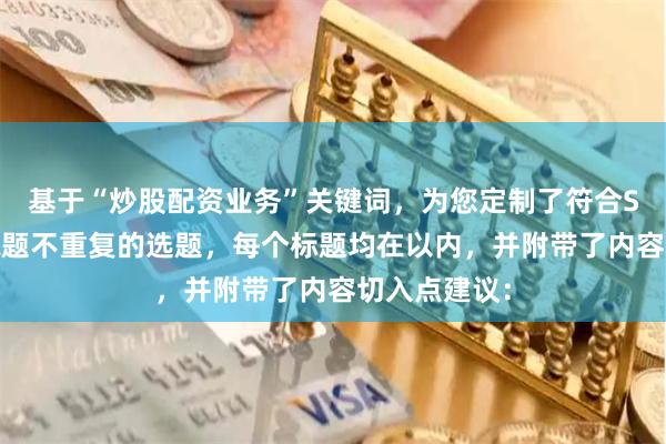 基于“炒股配资业务”关键词，为您定制了符合SEO规范且标题不重复的选题，每个标题均在以内，并附带了内容切入点建议：